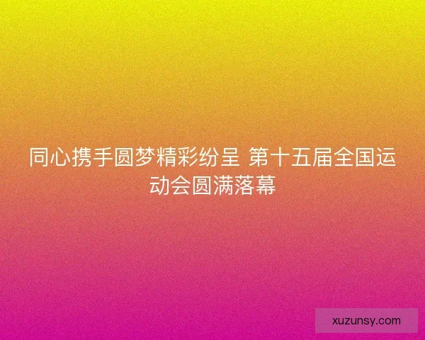 同心携手圆梦精彩纷呈 第十五届全国运动会圆满落幕
