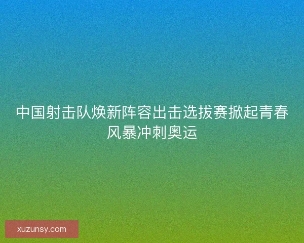 中国射击队焕新阵容出击选拔赛掀起青春风暴冲刺奥运