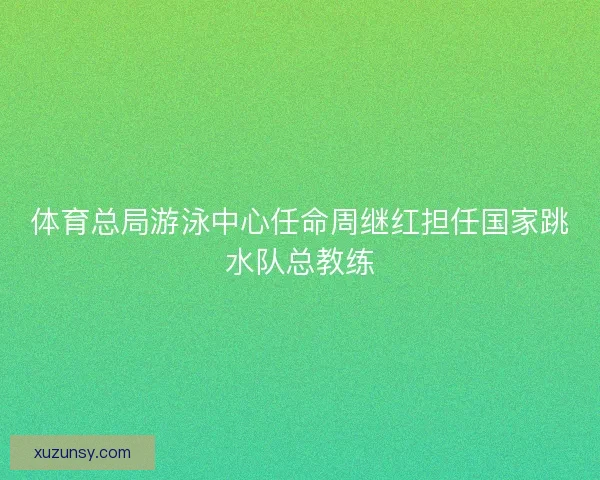 体育总局游泳中心任命周继红担任国家跳水队总教练